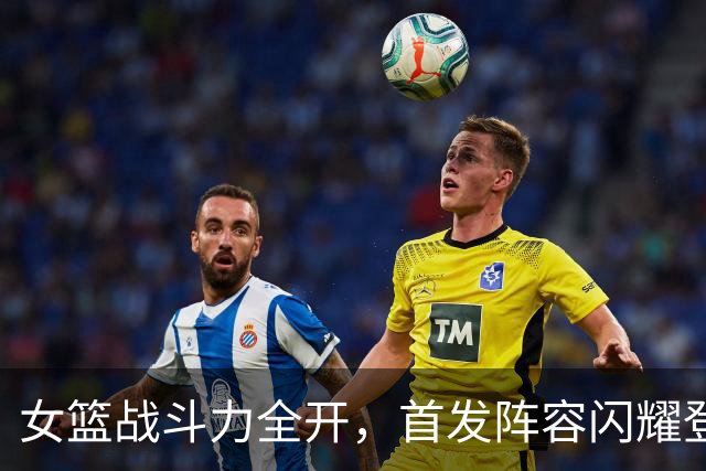 女篮战斗力全开，首发阵容闪耀登场！